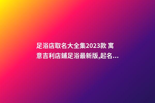 足浴店取名大全集2023款 寓意吉利店鋪足浴最新版,起名之家-第1張-店鋪起名-玄機派